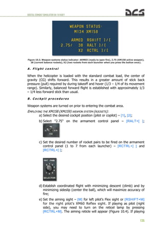 DIGITALCOMBATSIMULATORUH-1HHUEY
135
Figure 10.3. Weapon systems status indicator: ARMED (ready to open fire), 2.75 (XM158 active weapon),
38 (current balance rockets), X2 (two rockets from each launcher when you press the button once).
A . F l i g h t c o n t r o l
When the helicopter is loaded with the standard combat load, the center of
gravity (CG) shifts forward. This results in a greater amount of stick back
pressure (pull) required by during takeoff and hover (1/3 – 1/4 of its movement
range). Similarly, balanced forward flight is established with approximately 1/3
– 1/4 less forward stick than usual.
B . C o c k p i t p r o c e d u r e s
Weapon systems are turned on prior to entering the combat area.
EMPLOYING THE XM158 (XM159) WEAPON SYSTEM (ROCKETS):
a) Select the desired cockpit position (pilot or copilot) – [1], [2];
b) Select "2.75" on the armament control panel – [RALT+[ ];
c) Set the desired number of rocket pairs to be fired on the armament
control panel (1 to 7 from each launcher) – [RCTRL+] ] and
[RCTRL+[ ];
d) Establish coordinated flight with minimizing descent (climb) and by
minimizing sideslip (center the ball), which will maximize accuracy of
fire;
e) Set the aiming sight – [M] for left pilot’s Flex sight or [RSHIFT+M]
for the right pilot’s XM60 Reflex sight. If playing as pilot (right
side), you may need to turn on the reticel lamp by pressing
[RCTRL+M]. The aiming reticle will appear (Figure 10.4). If playing
 