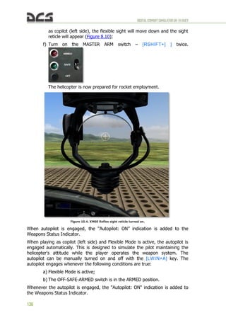 DIGITALCOMBATSIMULATORUH-1HHUEY
136
as copilot (left side), the flexible sight will move down and the sight
reticle will appear (Figure 8.10);
f) Turn on the MASTER ARM switch – [RSHIFT+] ] twice.
The helicopter is now prepared for rocket employment.
Figure 10.4. XM60 Reflex sight reticle turned on.
When autopilot is engaged, the “Autopilot: ON” indication is added to the
Weapons Status Indicator.
When playing as copilot (left side) and Flexible Mode is active, the autopilot is
engaged automatically. This is designed to simulate the pilot maintaining the
helicopter's attitude while the player operates the weapon system. The
autopilot can be manually turned on and off with the [LWIN+A] key. The
autopilot engages whenever the following conditions are true:
a) Flexible Mode is active;
b) The OFF-SAFE-ARMED switch is in the ARMED position.
Whenever the autopilot is engaged, the "Autopilot: ON" indication is added to
the Weapons Status Indicator.
 