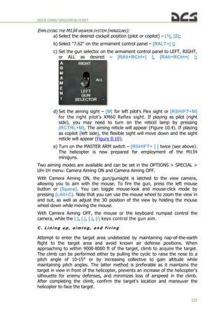 DIGITALCOMBATSIMULATORUH-1HHUEY
137
EMPLOYING THE M134 WEAPON SYSTEM (MINIGUNS):
a) Select the desired cockpit position (pilot or copilot) – [1], [2];
b) Select "7.62" on the armament control panel – [RALT+] ];
c) Set the gun selector on the armament control panel to LEFT, RIGHT,
or ALL as desired – [RAlt+RCtrl+] ], [RAlt+RCtrl+[ ];
d) Set the aiming sight – [M] for left pilot’s Flex sight or [RSHIFT+M]
for the right pilot’s XM60 Reflex sight. If playing as pilot (right
side), you may need to turn on the reticel lamp by pressing
[RCTRL+M]. The aiming reticle will appear (Figure 10.4). If playing
as copilot (left side), the flexible sight will move down and the sight
reticle will appear (Figure 8.10);
e) Turn on the MASTER ARM switch – [RSHIFT+ ] ] twice (see above).
The helicopter is now prepared for employment of the M134
miniguns.
Two aiming modes are available and can be set in the OPTIONS > SPECIAL >
UH-1H menu: Camera Aiming ON and Camera Aiming OFF.
With Camera Aiming ON, the gun/gunsight is latched to the view camera,
allowing you to aim with the mouse. To fire the gun, press the left mouse
button or [Space]. You can toggle mouse-look and mouse-click mode by
pressing [LAlt+C]. Note that you can use the mouse wheel to zoom the view in
and out, as well as adjust the 3D position of the view by holding the mouse
wheel down while moving the mouse.
With Camera Aiming OFF, the mouse or the keyboard numpad control the
camera, while the [;], [,], [.], [/] keys control the gun aim.
C . L i n i n g u p , a i m i n g , a n d f i r i n g
Attempt to enter the target area undetected by maintaining nap-of-the-earth
flight to the target area and avoid known air defense positions. When
approaching to within 9000-8000 ft of the target, climb to acquire the target.
The climb can be performed either by pulling the cyclic to raise the nose to a
pitch angle of 10-15° or by increasing collective to gain altitude while
maintaining pitch angles. The latter method is preferable as it maintains the
target in view in front of the helicopter, prevents an increase of the helicopter's
silhouette for enemy defenses, and minimizes loss of airspeed in the climb.
After completing the climb, confirm the target's location and maneuver the
helicopter to face the target.
 