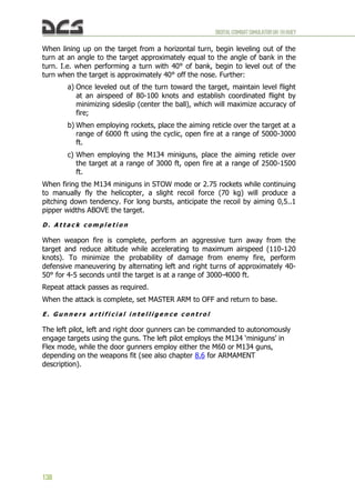 DIGITALCOMBATSIMULATORUH-1HHUEY
138
When lining up on the target from a horizontal turn, begin leveling out of the
turn at an angle to the target approximately equal to the angle of bank in the
turn. I.e. when performing a turn with 40° of bank, begin to level out of the
turn when the target is approximately 40° off the nose. Further:
a) Once leveled out of the turn toward the target, maintain level flight
at an airspeed of 80-100 knots and establish coordinated flight by
minimizing sideslip (center the ball), which will maximize accuracy of
fire;
b) When employing rockets, place the aiming reticle over the target at a
range of 6000 ft using the cyclic, open fire at a range of 5000-3000
ft.
c) When employing the M134 miniguns, place the aiming reticle over
the target at a range of 3000 ft, open fire at a range of 2500-1500
ft.
When firing the M134 miniguns in STOW mode or 2.75 rockets while continuing
to manually fly the helicopter, a slight recoil force (70 kg) will produce a
pitching down tendency. For long bursts, anticipate the recoil by aiming 0,5..1
pipper widths ABOVE the target.
D . A t t a c k c o m p l e t i o n
When weapon fire is complete, perform an aggressive turn away from the
target and reduce altitude while accelerating to maximum airspeed (110-120
knots). To minimize the probability of damage from enemy fire, perform
defensive maneuvering by alternating left and right turns of approximately 40-
50° for 4-5 seconds until the target is at a range of 3000-4000 ft.
Repeat attack passes as required.
When the attack is complete, set MASTER ARM to OFF and return to base.
E . G u n n e r s a r t i f i c i a l i n t e l l i g e n c e c o n t r o l
The left pilot, left and right door gunners can be commanded to autonomously
engage targets using the guns. The left pilot employs the M134 ‘miniguns’ in
Flex mode, while the door gunners employ either the M60 or M134 guns,
depending on the weapons fit (see also chapter 8.6 for ARMAMENT
description).
 