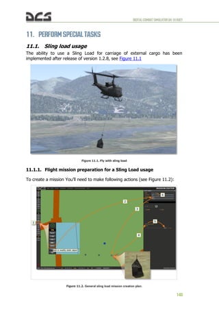 DIGITALCOMBATSIMULATORUH-1HHUEY
140
11. PERFORM SPECIAL TASKS
11.1. Sling load usage
The ability to use a Sling Load for carriage of external cargo has been
implemented after release of version 1.2.8, see Figure 11.1
Figure 11.1. Fly with sling load
11.1.1. Flight mission preparation for a Sling Load usage
To create a mission You’ll need to make following actions (see Figure 11.2):
Figure 11.2. General sling load mission creation plan.
 