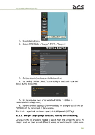 DIGITALCOMBATSIMULATORUH-1HHUEY
141
1. Select static objects;
2. Select CATEGORY – "Cargos", TYPE – "Cargo-1":
3. Set this object(s) on the map (left button click);
4. Set the flag CAN BE CARGO (for an ability to select and hook your
cargos during the game):
5. Set the required mass of cargo (about 500 kg (1100 lbs) is
recommended for beginners);
6. Rename created object(s) (recommended), for example "LOAD-500" or
"CARGO-650" for convenient in Game usage.
The UH-1H cargo hook maximum capacity is 4,000 pounds (1800kg).
11.1.2. Inflight usage (cargo selection, hooking and unhooking)
Let’s review the list of actions needed to select, hook and unhook the cargo. At
mission start we have several different weight cargos located in certain area.
 