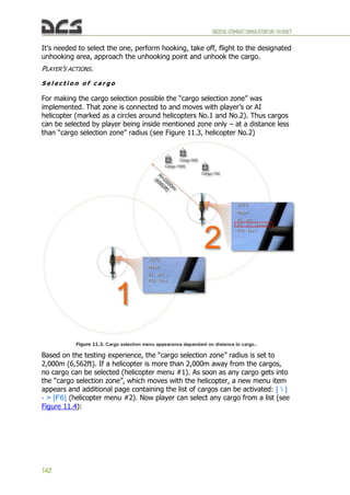 DIGITALCOMBATSIMULATORUH-1HHUEY
142
It’s needed to select the one, perform hooking, take off, flight to the designated
unhooking area, approach the unhooking point and unhook the cargo.
PLAYER’S ACTIONS.
S e l e c t i o n o f c a r g o
For making the cargo selection possible the “cargo selection zone” was
implemented. That zone is connected to and moves with player’s or AI
helicopter (marked as a circles around helicopters No.1 and No.2). Thus cargos
can be selected by player being inside mentioned zone only – at a distance less
than “cargo selection zone” radius (see Figure 11.3, helicopter No.2)
Figure 11.3. Cargo selection menu appearance depandant on distance to cargo..
Based on the testing experience, the “cargo selection zone” radius is set to
2,000m (6,562ft). If a helicopter is more than 2,000m away from the cargos,
no cargo can be selected (helicopter menu #1). As soon as any cargo gets into
the “cargo selection zone”, which moves with the helicopter, a new menu item
appears and additional page containing the list of cargos can be activated: [  ]
- > [F6] (helicopter menu #2). Now player can select any cargo from a list (see
Figure 11.4):
 