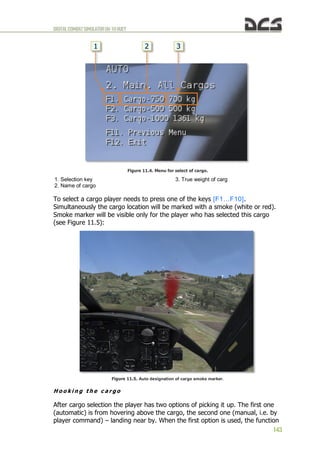 DIGITALCOMBATSIMULATORUH-1HHUEY
143
Figure 11.4. Menu for select of cargo.
1. Selection key
2. Name of cargo
3. True weight of carg
To select a cargo player needs to press one of the keys [F1…F10].
Simultaneously the cargo location will be marked with a smoke (white or red).
Smoke marker will be visible only for the player who has selected this cargo
(see Figure 11.5):
Figure 11.5. Auto designation of cargo smoke marker.
H o o k i n g t h e c a r g o
After cargo selection the player has two options of picking it up. The first one
(automatic) is from hovering above the cargo, the second one (manual, i.e. by
player command) – landing near by. When the first option is used, the function
 