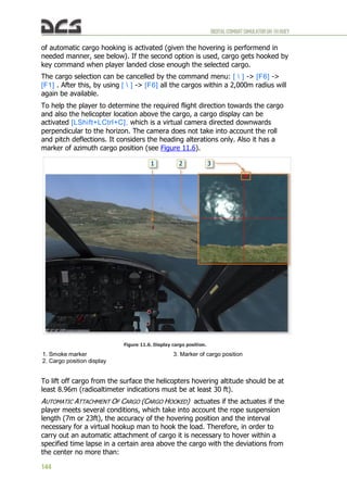 DIGITALCOMBATSIMULATORUH-1HHUEY
144
of automatic cargo hooking is activated (given the hovering is performend in
needed manner, see below). If the second option is used, cargo gets hooked by
key command when player landed close enough the selected cargo.
The cargo selection can be cancelled by the command menu: [  ] -> [F6] ->
[F1] . After this, by using [  ] -> [F6] all the cargos within a 2,000m radius will
again be available.
To help the player to determine the required flight direction towards the cargo
and also the helicopter location above the cargo, a cargo display can be
activated [LShift+LCtrl+C], which is a virtual camera directed downwards
perpendicular to the horizon. The camera does not take into account the roll
and pitch deflections. It considers the heading alterations only. Also it has a
marker of azimuth cargo position (see Figure 11.6).
Figure 11.6. Display cargo position.
1. Smoke marker
2. Cargo position display
3. Marker of cargo position
To lift off cargo from the surface the helicopters hovering altitude should be at
least 8.96m (radioaltimeter indications must be at least 30 ft).
AUTOMATIC ATTACHMENT OF CARGO (CARGO HOOKED) actuates if the actuates if the
player meets several conditions, which take into account the rope suspension
length (7m or 23ft), the accuracy of the hovering position and the interval
necessary for a virtual hookup man to hook the load. Therefore, in order to
carry out an automatic attachment of cargo it is necessary to hover within a
specified time lapse in a certain area above the cargo with the deviations from
the center no more than:
 
