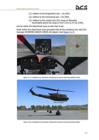 DIGITALCOMBATSIMULATORUH-1HHUEY
145
(1) relative to the longitudinal axis – 2m (6ft);
(2) relative to the transversal axis – 2m (6ft);
(3) relative to the vertical axis (the range of allowable
hoverhights above the cargo is from 2.5m to 7m (8..23ft))
and be within the attachment area no less than 5 sec.
While within the attachment area (provided that all the conditions are met) the
message HOVERING ABOVE CARGO will appear (see Figure 11.7).
Figure 11.7. Conditions for Automatic attachment of load at hovering method (1of2).
Figure 11.8. Conditions for Automatic attachment of load at hovering method (2of2).
 