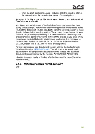 DIGITALCOMBATSIMULATORUH-1HHUEY
147
 when the pitch oscillations occurs – reduce a little the collective pitch at
the moment when the cargo is close to one of the end points.
A p p r o a c h t o t h e a r e a o f t h e l o a d d e t a c h m e n t , d e t a c h m e n t o f
l o a d ( c a r g o u n h o o k )
You should approach the area of the load detachment much smoother than
during the usual flight. Mark visually the hovering position and reference points
(2..3) at the distance of 10..30m (30..100ft) from the hovering position to make
it easier to keep to the hovering position. These reference points must be seen
from the cockpit during the hovering. It is recommended to keep in sight the
chosen reference points by sweeping motion of the eyes so as you could timely
correct even the initial helicopter displacement tendencies. It is necessary to
perform SHORT TWOFOLD MOTIONS BY THE CYCLIC CONTROL STICK (amplitude is
0.5..1cm, motion rate is 1.5..2Hz) for more precise piloting.
For more comfortable load detachment you can activate the load automatic
detachment function [RShift+RCtrl+K]. This will provide for an automatic
detachment of the cargo when it touches down the surface. The automatic
detachment is accompanied by the message AUTOUNHOOK ACTIVATION.
Likewise, the cargo can be unhooked after landing near the cargo (the same
key commands).
11.2. Helicopter assault (airlift delivery)
WIP
 