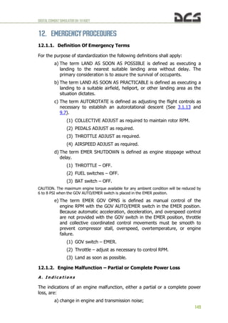 DIGITALCOMBATSIMULATORUH-1HHUEY
149
12. EMERGENCY PROCEDURES
12.1.1. Definition Of Emergency Terms
For the purpose of standardization the following definitions shall apply:
a) The term LAND AS SOON AS POSSIBLE is defined as executing a
landing to the nearest suitable landing area without delay. The
primary consideration is to assure the survival of occupants.
b) The term LAND AS SOON AS PRACTICABLE is defined as executing a
landing to a suitable airfield, heliport, or other landing area as the
situation dictates.
c) The term AUTOROTATE is defined as adjusting the flight controls as
necessary to establish an autorotational descent (See 3.1.13 and
9.7).
(1) COLLECTIVE ADJUST as required to maintain rotor RPM.
(2) PEDALS ADJUST as required.
(3) THROTTLE ADJUST as required.
(4) AIRSPEED ADJUST as required.
d) The term EMER SHUTDOWN is defined as engine stoppage without
delay.
(1) THROTTLE – OFF.
(2) FUEL switches – OFF.
(3) BAT switch – OFF.
CAUTION. The maximum engine torque available for any ambient condition will be reduced by
6 to 8 PSI when the GOV AUTO/EMER switch is placed in the EMER position.
e) The term EMER GOV OPNS is defined as manual control of the
engine RPM with the GOV AUTO/EMER switch in the EMER position.
Because automatic acceleration, deceleration, and overspeed control
are not provided with the GOV switch in the EMER position, throttle
and collective coordinated control movements must be smooth to
prevent compressor stall, overspeed, overtemperature, or engine
failure.
(1) GOV switch – EMER.
(2) Throttle – adjust as necessary to control RPM.
(3) Land as soon as possible.
12.1.2. Engine Malfunction – Partial or Complete Power Loss
A . I n d i c a t i o n s
The indications of an engine malfunction, either a partial or a complete power
loss, are:
a) change in engine and transmission noise;
 
