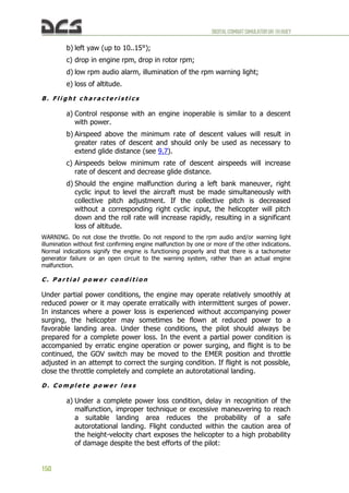 DIGITALCOMBATSIMULATORUH-1HHUEY
150
b) left yaw (up to 10..15°);
c) drop in engine rpm, drop in rotor rpm;
d) low rpm audio alarm, illumination of the rpm warning light;
e) loss of altitude.
B . F l i g h t c h a r a c t e r i s t i c s
a) Control response with an engine inoperable is similar to a descent
with power.
b) Airspeed above the minimum rate of descent values will result in
greater rates of descent and should only be used as necessary to
extend glide distance (see 9.7).
c) Airspeeds below minimum rate of descent airspeeds will increase
rate of descent and decrease glide distance.
d) Should the engine malfunction during a left bank maneuver, right
cyclic input to level the aircraft must be made simultaneously with
collective pitch adjustment. If the collective pitch is decreased
without a corresponding right cyclic input, the helicopter will pitch
down and the roll rate will increase rapidly, resulting in a significant
loss of altitude.
WARNING. Do not close the throttle. Do not respond to the rpm audio and/or warning light
illumination without first confirming engine malfunction by one or more of the other indications.
Normal indications signify the engine is functioning properly and that there is a tachometer
generator failure or an open circuit to the warning system, rather than an actual engine
malfunction.
C . P a r t i a l p o w e r c o n d i t i o n
Under partial power conditions, the engine may operate relatively smoothly at
reduced power or it may operate erratically with intermittent surges of power.
In instances where a power loss is experienced without accompanying power
surging, the helicopter may sometimes be flown at reduced power to a
favorable landing area. Under these conditions, the pilot should always be
prepared for a complete power loss. In the event a partial power condition is
accompanied by erratic engine operation or power surging, and flight is to be
continued, the GOV switch may be moved to the EMER position and throttle
adjusted in an attempt to correct the surging condition. If flight is not possible,
close the throttle completely and complete an autorotational landing.
D . C o m p l e t e p o w e r l o s s
a) Under a complete power loss condition, delay in recognition of the
malfunction, improper technique or excessive maneuvering to reach
a suitable landing area reduces the probability of a safe
autorotational landing. Flight conducted within the caution area of
the height-velocity chart exposes the helicopter to a high probability
of damage despite the best efforts of the pilot:
 