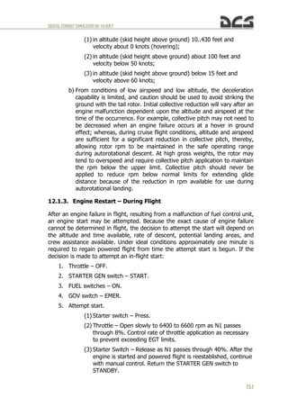 DIGITALCOMBATSIMULATORUH-1HHUEY
151
(1) in altitude (skid height above ground) 10..430 feet and
velocity about 0 knots (hovering);
(2) in altitude (skid height above ground) about 100 feet and
velocity below 50 knots;
(3) in altitude (skid height above ground) below 15 feet and
velocity above 60 knots;
b) From conditions of low airspeed and low altitude, the deceleration
capability is limited, and caution should be used to avoid striking the
ground with the tail rotor. Initial collective reduction will vary after an
engine malfunction dependent upon the altitude and airspeed at the
time of the occurrence. For example, collective pitch may not need to
be decreased when an engine failure occurs at a hover in ground
effect; whereas, during cruise flight conditions, altitude and airspeed
are sufficient for a significant reduction in collective pitch, thereby,
allowing rotor rpm to be maintained in the safe operating range
during autorotational descent. At high gross weights, the rotor may
tend to overspeed and require collective pitch application to maintain
the rpm below the upper limit. Collective pitch should never be
applied to reduce rpm below normal limits for extending glide
distance because of the reduction in rpm available for use during
autorotational landing.
12.1.3. Engine Restart – During Flight
After an engine failure in flight, resulting from a malfunction of fuel control unit,
an engine start may be attempted. Because the exact cause of engine failure
cannot be determined in flight, the decision to attempt the start will depend on
the altitude and time available, rate of descent, potential landing areas, and
crew assistance available. Under ideal conditions approximately one minute is
required to regain powered flight from time the attempt start is begun. If the
decision is made to attempt an in-flight start:
1. Throttle – OFF.
2. STARTER GEN switch – START.
3. FUEL switches – ON.
4. GOV switch – EMER.
5. Attempt start.
(1) Starter switch – Press.
(2) Throttle – Open slowly to 6400 to 6600 rpm as N1 passes
through 8%. Control rate of throttle application as necessary
to prevent exceeding EGT limits.
(3) Starter Switch – Release as N1 passes through 40%. After the
engine is started and powered flight is reestablished, continue
with manual control. Return the STARTER GEN switch to
STANDBY.
 