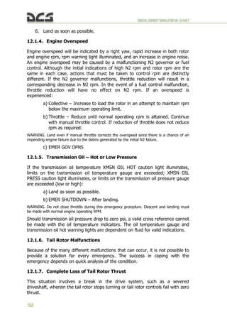 DIGITALCOMBATSIMULATORUH-1HHUEY
152
6. Land as soon as possible.
12.1.4. Engine Overspeed
Engine overspeed will be indicated by a right yaw, rapid increase in both rotor
and engine rpm, rpm warning light illuminated, and an increase in engine noise.
An engine overspeed may be caused by a malfunctioning N2 governor or fuel
control. Although the initial indications of high N2 rpm and rotor rpm are the
same in each case, actions that must be taken to control rpm are distinctly
different. If the N2 governor malfunctions, throttle reduction will result in a
corresponding decrease in N2 rpm. In the event of a fuel control malfunction,
throttle reduction will have no effect on N2 rpm. If an overspeed is
experienced:
a) Collective – Increase to load the rotor in an attempt to maintain rpm
below the maximum operating limit.
b) Throttle – Reduce until normal operating rpm is attained. Continue
with manual throttle control. If reduction of throttle does not reduce
rpm as required:
WARNING. Land even if manual throttle corrects the overspeed since there is a chance of an
impending engine failure due to the debris generated by the initial N2 failure.
c) EMER GOV OPNS
12.1.5. Transmission Oil – Hot or Low Pressure
If the transmission oil temperature XMSN OIL HOT caution light illuminates,
limits on the transmission oil temperature gauge are exceeded; XMSN OIL
PRESS caution light illuminates, or limits on the transmission oil pressure gauge
are exceeded (low or high):
a) Land as soon as possible.
b) EMER SHUTDOWN – After landing.
WARNING. Do not close throttle during this emergency procedure. Descent and landing must
be made with normal engine operating RPM.
Should transmission oil pressure drop to zero psi, a valid cross reference cannot
be made with the oil temperature indicators. The oil temperature gauge and
transmission oil hot warning lights are dependent on fluid for valid indications.
12.1.6. Tail Rotor Malfunctions
Because of the many different malfunctions that can occur, it is not possible to
provide a solution for every emergency. The success in coping with the
emergency depends on quick analysis of the condition.
12.1.7. Complete Loss of Tail Rotor Thrust
This situation involves a break in the drive system, such as a severed
driveshaft, wherein the tail rotor stops turning or tail rotor controls fail with zero
thrust.
 