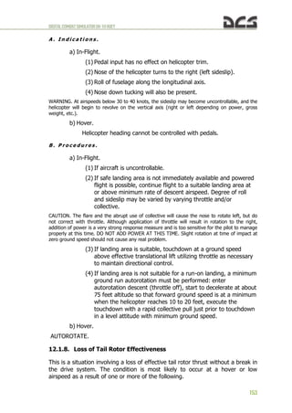 DIGITALCOMBATSIMULATORUH-1HHUEY
153
A . I n d i c a t i o n s .
a) In-Flight.
(1) Pedal input has no effect on helicopter trim.
(2) Nose of the helicopter turns to the right (left sideslip).
(3) Roll of fuselage along the longitudinal axis.
(4) Nose down tucking will also be present.
WARNING. At airspeeds below 30 to 40 knots, the sideslip may become uncontrollable, and the
helicopter will begin to revolve on the vertical axis (right or left depending on power, gross
weight, etc.).
b) Hover.
Helicopter heading cannot be controlled with pedals.
B . P r o c e d u r e s .
a) In-Flight.
(1) If aircraft is uncontrollable.
(2) If safe landing area is not immediately available and powered
flight is possible, continue flight to a suitable landing area at
or above minimum rate of descent airspeed. Degree of roll
and sideslip may be varied by varying throttle and/or
collective.
CAUTION. The flare and the abrupt use of collective will cause the nose to rotate left, but do
not correct with throttle. Although application of throttle will result in rotation to the right,
addition of power is a very strong response measure and is too sensitive for the pilot to manage
properly at this time. DO NOT ADD POWER AT THIS TIME. Slight rotation at time of impact at
zero ground speed should not cause any real problem.
(3) If landing area is suitable, touchdown at a ground speed
above effective translational lift utilizing throttle as necessary
to maintain directional control.
(4) If landing area is not suitable for a run-on landing, a minimum
ground run autorotation must be performed: enter
autorotation descent (throttle off), start to decelerate at about
75 feet altitude so that forward ground speed is at a minimum
when the helicopter reaches 10 to 20 feet, execute the
touchdown with a rapid collective pull just prior to touchdown
in a level attitude with minimum ground speed.
b) Hover.
AUTOROTATE.
12.1.8. Loss of Tail Rotor Effectiveness
This is a situation involving a loss of effective tail rotor thrust without a break in
the drive system. The condition is most likely to occur at a hover or low
airspeed as a result of one or more of the following.
 