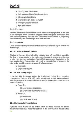 DIGITALCOMBATSIMULATORUH-1HHUEY
154
a) Out-of-ground effect hover.
b) High pressure altitude/high temperature.
c) Adverse wind conditions.
d) Engine/rotor rpm below 6600/324.
e) Improperly rigged tail rotor.
f) High gross weight.
A . I n d i c a t i o n s
The first indication of this condition will be a slow starting right turn of the nose
of the helicopter which cannot be stopped with full left pedal application. This
turn rate will gradually increase until it becomes uncontrollable or, depending
upon conditions, the aircraft aligns itself with the wind.
B . P r o c e d u r e s
Lower collective to regain control and as recovery is effected adjust controls for
normal flight.
12.1.9. Main Driveshaft Failure
A failure of the main driveshaft will be indicated by a left yaw (this is caused by
the drop in torque applied to the main rotor), increase in engine rpm, decrease
in rotor rpm, low rpm audio alarm (unmodified system), and illumination of the
rpm warning light. This condition will result in complete loss of power to the
rotor and a possible engine overspeed. If a failure occurs:
a) Autorotate.
b) EMER SHUTDOWN.
12.1.10.Fire During Flight
If the fire light illuminates and/or fire is observed during flight, prevailing
circumstances (such as VFR, IMC, night, altitude, and landing areas available),
must be considered in order to determine whether to execute a power-on, or a
power-off landing.
a) Power-On.
(1) Land as soon as possible.
(2) EMER SHUTDOWN after landing.
b) Power-Off.
(1) Autorotate.
(2) EMER SHUTDOWN.
12.1.11.Hydraulic Power Failure
Hydraulic power failure will be evident when the force required for control
movement increases; a moderate feedback in the controls when moved is felt,
 