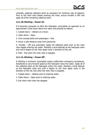 DIGITALCOMBATSIMULATORUH-1HHUEY
157
vertically, applying collective pitch as necessary for minimum rate of descent.
Prior to the main rotor blades entering the trees, ensure throttle is OFF and
apply all of the remaining collective pitch.
12.1.20.Ditching – Power On
If it becomes necessary to ditch the helicopter, accomplish an approach to an
approximate 3-foot hover above the water and proceed as follows:
1. Cockpit doors – Jettison at a hover.
2. Cabin doors – Open.
3. Crew (except pilot) and passengers – Exit.
4. Hover a safe distance away from personnel.
5. Throttle – Off and autorotate. Apply full collective pitch prior to the main
rotor blades entering the water. Maintain a level attitude as the helicopter sinks
and until it begins to roll, then apply cyclic in direction of the roll.
6. Pilot – Exit when the main rotor is stopped.
12.1.21.Ditching – Power Off
If ditching is imminent, accomplish engine malfunction emergency procedures.
Decelerate to zero forward speed as the helicopter nears the water. Apply all of
the collective pitch as the helicopter enters the water. Maintain a level attitude
as the helicopter sinks and until it begins to roll, then apply cyclic in the
direction of the roll. Exit when the main rotor is stopped.
1. Cockpit doors – Jettison prior to entering water.
2. Cabin Doors – Open prior to entering water.
3. Exit when main rotor has stopped.
 