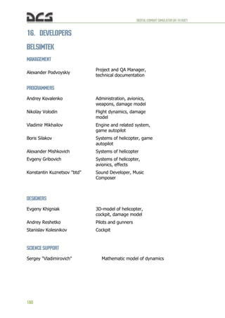 DIGITALCOMBATSIMULATORUH-1HHUEY
180
16. DEVELOPERS
BELSIMTEK
MANAGEMENT
Alexander Podvoyskiy
Project and QA Manager,
technical documentation
PROGRAMMERS
Andrey Kovalenko Administration, avionics,
weapons, damage model
Nikolay Volodin Flight dynamics, damage
model
Vladimir Mikhailov Engine and related system,
game autopilot
Boris Silakov Systems of helicopter, game
autopilot
Alexander Mishkovich Systems of helicopter
Evgeny Gribovich Systems of helicopter,
avionics, effects
Konstantin Kuznetsov "btd" Sound Developer, Music
Composer
DESIGNERS
Evgeny Khigniak 3D-model of helicopter,
cockpit, damage model
Andrey Reshetko Pilots and gunners
Stanislav Kolesnikov Cockpit
SCIENCE SUPPORT
Sergey "Vladimirovich" Mathematic model of dynamics
 