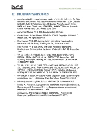 DIGITALCOMBATSIMULATORUH-1HHUEY
184
17. BIBLIOGRAPHYAND SOURCES
 A mathematical force and moment model of a UH-1H helicopter for flight
dynamics simulations. NASA technical memorandum TM-73,254 (Revised
8/30/78). Peter D.Talbot and Lloyd D.Corliss. Ames Research Center
NASA and Ames Directorate, USAAMRDL, AVRADCOM Ames Research
Center Moffett Field, Calif. 94035. June 1977
 Army Field Manual FM 1-203, Fundamentals Of Flight
 Chickenhawk. Robert Mason. PENGUIN BOOKS. Copyright © Robert C.
Mason, 1983 All rights reserved
 Field manual FM 1-100. Army aviation operations. Headquarters
Department of the Army, Washington, DC, 21 february 1997
 Field Manual FM 1-113. Utility and cargo helicopter operations.
Headquarters Department of the Army, Washington, DC, 12 September
1997
 TM 55-1520-210-10 (1988_0215+ch19 2002_1231) OPERATOR'S
MANUAL. ARMY MODEL UH-1H/V HELICOPTERS. December 1986,
including all changes. HEADQUARTERS, DEPARTMENT OF THE ARMY.
15 FEBRUARY 1988
 TM 55-1520-210-23-1 (1987_0930+ch47 2005_0920) AVIATION UNIT
AND INTERMEDIATE. MAINTENANCE INSTRUCTIONS ARMY MODEL UH-
1H/V/EH-1H/X HELICOPTERS. February 1979, including all changes.
HEADQUARTERS, DEPARTMENT OF THE ARMY. 30 SEPTEMBER 1987
 UH-1 HUEY in action. By Wayne Mutza. Copyright 1986 squadron/signal
publications, inc. 1115 Crowley drive, Carrollton, Texas 75011-5010
 US Army Aviation Logistics School: HELICOPTER FUNDAMENTALS
 Гессоу А., Мейерс Г. Аэродинамика вертолета. Перевод Бирюлина В.
Под редакцией Братухина И. – М.: Государственное издательство
оборонной промышленности. 1954.
 Загордан А. Элементарная теория вертолета. – М.: Военное
Издательство Министерства Обороны Союза ССР. 1955.
 