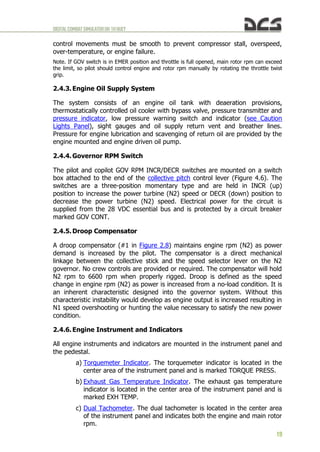DIGITALCOMBATSIMULATORUH-1HHUEY
19
control movements must be smooth to prevent compressor stall, overspeed,
over-temperature, or engine failure.
Note. If GOV switch is in EMER position and throttle is full opened, main rotor rpm can exceed
the limit, so pilot should control engine and rotor rpm manually by rotating the throttle twist
grip.
2.4.3. Engine Oil Supply System
The system consists of an engine oil tank with deaeration provisions,
thermostatically controlled oil cooler with bypass valve, pressure transmitter and
pressure indicator, low pressure warning switch and indicator (see Caution
Lights Panel), sight gauges and oil supply return vent and breather lines.
Pressure for engine lubrication and scavenging of return oil are provided by the
engine mounted and engine driven oil pump.
2.4.4. Governor RPM Switch
The pilot and copilot GOV RPM INCR/DECR switches are mounted on a switch
box attached to the end of the collective pitch control lever (Figure 4.6). The
switches are a three-position momentary type and are held in INCR (up)
position to increase the power turbine (N2) speed or DECR (down) position to
decrease the power turbine (N2) speed. Electrical power for the circuit is
supplied from the 28 VDC essential bus and is protected by a circuit breaker
marked GOV CONT.
2.4.5. Droop Compensator
A droop compensator (#1 in Figure 2.8) maintains engine rpm (N2) as power
demand is increased by the pilot. The compensator is a direct mechanical
linkage between the collective stick and the speed selector lever on the N2
governor. No crew controls are provided or required. The compensator will hold
N2 rpm to 6600 rpm when properly rigged. Droop is defined as the speed
change in engine rpm (N2) as power is increased from a no-load condition. It is
an inherent characteristic designed into the governor system. Without this
characteristic instability would develop as engine output is increased resulting in
N1 speed overshooting or hunting the value necessary to satisfy the new power
condition.
2.4.6. Engine Instrument and Indicators
All engine instruments and indicators are mounted in the instrument panel and
the pedestal.
a) Torquemeter Indicator. The torquemeter indicator is located in the
center area of the instrument panel and is marked TORQUE PRESS.
b) Exhaust Gas Temperature Indicator. The exhaust gas temperature
indicator is located in the center area of the instrument panel and is
marked EXH TEMP.
c) Dual Tachometer. The dual tachometer is located in the center area
of the instrument panel and indicates both the engine and main rotor
rpm.
 