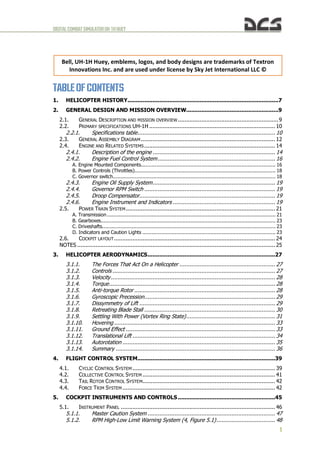 DIGITALCOMBATSIMULATORUH-1HHUEY
1
TABLEOF CONTENTS
1. HELICOPTER HISTORY..........................................................................................7
2. GENERAL DESIGN AND MISSION OVERVIEW.......................................................9
2.1. GENERAL DESCRIPTION AND MISSION OVERVIEW............................................................9
2.2. PRIMARY SPECIFICATIONS UH-1H ........................................................................... 10
2.2.1. Specifications table.................................................................................. 10
2.3. GENERAL ASSEMBLY DIAGRAM................................................................................ 12
2.4. ENGINE AND RELATED SYSTEMS.............................................................................. 14
2.4.1. Description of the engine ......................................................................... 14
2.4.2. Engine Fuel Control System...................................................................... 16
A. Engine Mounted Components....................................................................................... 16
B. Power Controls (Throttles)........................................................................................... 18
C. Governor switch......................................................................................................... 18
2.4.3. Engine Oil Supply System......................................................................... 19
2.4.4. Governor RPM Switch .............................................................................. 19
2.4.5. Droop Compensator................................................................................. 19
2.4.6. Engine Instrument and Indicators ............................................................. 19
2.5. POWER TRAIN SYSTEM......................................................................................... 21
A. Transmission............................................................................................................. 21
B. Gearboxes................................................................................................................. 23
C. Driveshafts................................................................................................................ 23
D. Indicators and Caution Lights ...................................................................................... 23
2.6. COCKPIT LAYOUT................................................................................................ 24
NOTES ...................................................................................................................... 25
3. HELICOPTER AERODYNAMICS............................................................................27
3.1.1. The Forces That Act On a Helicopter ......................................................... 27
3.1.2. Controls ................................................................................................. 27
3.1.3. Velocity.................................................................................................. 28
3.1.4. Torque................................................................................................... 28
3.1.5. Anti-torque Rotor .................................................................................... 28
3.1.6. Gyroscopic Precession.............................................................................. 29
3.1.7. Dissymmetry of Lift ................................................................................. 29
3.1.8. Retreating Blade Stall .............................................................................. 30
3.1.9. Settling With Power (Vortex Ring State)..................................................... 31
3.1.10. Hovering ................................................................................................ 33
3.1.11. Ground Effect ......................................................................................... 33
3.1.12. Translational Lift ..................................................................................... 34
3.1.13. Autorotation ........................................................................................... 35
3.1.14. Summary ............................................................................................... 36
4. FLIGHT CONTROL SYSTEM..................................................................................39
4.1. CYCLIC CONTROL SYSTEM ..................................................................................... 39
4.2. COLLECTIVE CONTROL SYSTEM ............................................................................... 41
4.3. TAIL ROTOR CONTROL SYSTEM............................................................................... 42
4.4. FORCE TRIM SYSTEM ........................................................................................... 42
5. COCKPIT INSTRUMENTS AND CONTROLS..........................................................45
5.1. INSTRUMENT PANEL ............................................................................................ 46
5.1.1. Master Caution System ............................................................................ 47
5.1.2. RPM High-Low Limit Warning System (4, Figure 5.1)................................... 48
Bell, UH-1H Huey, emblems, logos, and body designs are trademarks of Textron
Innovations Inc. and are used under license by Sky Jet International LLC ©
 