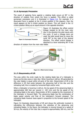 DIGITALCOMBATSIMULATORUH-1HHUEY
29
3.1.6. Gyroscopic Precession
The result of applying force against a rotating body occurs at 90° in the
direction of rotation from where the force is applied. This effect is called
gyroscopic precession and it is illustrated in Figure 3.4. For example: if a
downward force is applied at the 9 o'clock position in the diagram, then the
result appears at the 6 o'clock position as shown. This will result in the 12
o'clock position tilting up an equal amount in the opposite direction.
Figure 3.5 illustrates the offset control
linkage needed to tilt the main rotor
disc in the direction the pilot inputs with
the cyclic. If such a linkage were not
used, the pilot would have to move the
cyclic 90° to the right of the desired
direction. The offset control linkage is
attached to a lever extending 90° in the
direction of rotation from the main rotor blade.
Figure 3.5. Offset Control Linkage
3.1.7. Dissymmetry of Lift
The area within the circle made by the rotating blade tips of a helicopter is
known as the disc area or rotor disc. When hovering in still air, lift generated by
the rotor blades is equal within all parts of the disc. Dissymmetry of lift is the
difference in lift that exists between the advancing half of the disc and the
retreating half; this is created by horizontal flight and/or wind.
When a helicopter is hovering in still air, the tip speed of the advancing blade is
approximately 600 feet per second (~ 183 m/s) and the tip speed of the
retreating blade is the same. Dissymmetry of lift is created by the movement of
the helicopter in forward flight. The advancing blade has the combination of
blade speed velocity and that of the helicopter's forward airspeed. The
retreating blade however loses speed in proportion to the forward speed of the
helicopter.
Figure 3.6 illustrates dissymmetry of lift and shows the arithmetic involved in
calculating the differences between the velocities of the advancing and
retreating blades. In the figure, the helicopter is moving forward at a speed of
50 m/s, the velocity of the rotor disc is equal to approximately 180 m/s, and the
Figure 3.4. Gyroscopic Precession
Force applied here
becomes manifest here
Direction of
rotation
90°
ahead in
the cycle of
rotation
of
force
applied
here
cyclic pitch
change here
 