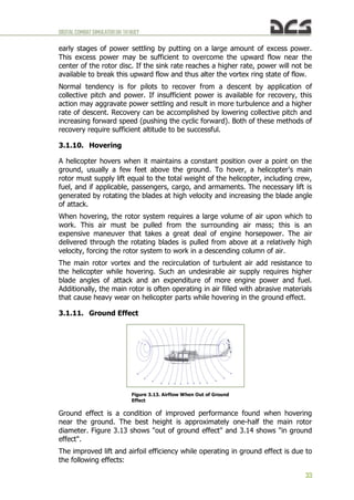 DIGITALCOMBATSIMULATORUH-1HHUEY
33
early stages of power settling by putting on a large amount of excess power.
This excess power may be sufficient to overcome the upward flow near the
center of the rotor disc. If the sink rate reaches a higher rate, power will not be
available to break this upward flow and thus alter the vortex ring state of flow.
Normal tendency is for pilots to recover from a descent by application of
collective pitch and power. If insufficient power is available for recovery, this
action may aggravate power settling and result in more turbulence and a higher
rate of descent. Recovery can be accomplished by lowering collective pitch and
increasing forward speed (pushing the cyclic forward). Both of these methods of
recovery require sufficient altitude to be successful.
3.1.10. Hovering
A helicopter hovers when it maintains a constant position over a point on the
ground, usually a few feet above the ground. To hover, a helicopter's main
rotor must supply lift equal to the total weight of the helicopter, including crew,
fuel, and if applicable, passengers, cargo, and armaments. The necessary lift is
generated by rotating the blades at high velocity and increasing the blade angle
of attack.
When hovering, the rotor system requires a large volume of air upon which to
work. This air must be pulled from the surrounding air mass; this is an
expensive maneuver that takes a great deal of engine horsepower. The air
delivered through the rotating blades is pulled from above at a relatively high
velocity, forcing the rotor system to work in a descending column of air.
The main rotor vortex and the recirculation of turbulent air add resistance to
the helicopter while hovering. Such an undesirable air supply requires higher
blade angles of attack and an expenditure of more engine power and fuel.
Additionally, the main rotor is often operating in air filled with abrasive materials
that cause heavy wear on helicopter parts while hovering in the ground effect.
3.1.11. Ground Effect
Ground effect is a condition of improved performance found when hovering
near the ground. The best height is approximately one-half the main rotor
diameter. Figure 3.13 shows "out of ground effect" and 3.14 shows "in ground
effect".
The improved lift and airfoil efficiency while operating in ground effect is due to
the following effects:
Figure 3.13. Airflow When Out of Ground
Effect
 
