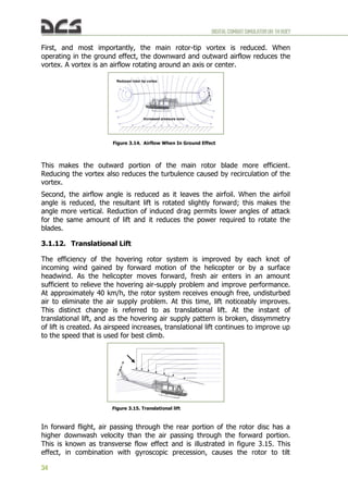 DIGITALCOMBATSIMULATORUH-1HHUEY
34
First, and most importantly, the main rotor-tip vortex is reduced. When
operating in the ground effect, the downward and outward airflow reduces the
vortex. A vortex is an airflow rotating around an axis or center.
This makes the outward portion of the main rotor blade more efficient.
Reducing the vortex also reduces the turbulence caused by recirculation of the
vortex.
Second, the airflow angle is reduced as it leaves the airfoil. When the airfoil
angle is reduced, the resultant lift is rotated slightly forward; this makes the
angle more vertical. Reduction of induced drag permits lower angles of attack
for the same amount of lift and it reduces the power required to rotate the
blades.
3.1.12. Translational Lift
The efficiency of the hovering rotor system is improved by each knot of
incoming wind gained by forward motion of the helicopter or by a surface
headwind. As the helicopter moves forward, fresh air enters in an amount
sufficient to relieve the hovering air-supply problem and improve performance.
At approximately 40 km/h, the rotor system receives enough free, undisturbed
air to eliminate the air supply problem. At this time, lift noticeably improves.
This distinct change is referred to as translational lift. At the instant of
translational lift, and as the hovering air supply pattern is broken, dissymmetry
of lift is created. As airspeed increases, translational lift continues to improve up
to the speed that is used for best climb.
In forward flight, air passing through the rear portion of the rotor disc has a
higher downwash velocity than the air passing through the forward portion.
This is known as transverse flow effect and is illustrated in figure 3.15. This
effect, in combination with gyroscopic precession, causes the rotor to tilt
Figure 3.14. Airflow When In Ground Effect
Increased pressure zone
Reduced rotor tip vortex
Figure 3.15. Translational lift
 