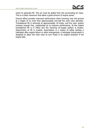 DIGITALCOMBATSIMULATORUH-1HHUEY
37
which to generate lift. This air must be pulled from the surrounding air mass.
This is a costly maneuver that takes a great amount of engine power.
Ground effect provides improved performance when hovering near the ground
at a height of no more than approximately one-half the main rotor diameter.
Translational lift is achieved at approximately 18 knots, and the rotor system
receives enough free, undisturbed air to improve performance. At the instant
translational lift is in effect and the hovering air-supply pattern is broken,
dissymmetry of lift is created. Autorotation is a means of safely landing a
helicopter after engine failure or other emergencies. A helicopter transmission is
designed to allow the main rotor to turn freely in its original direction if the
engine fails.
 
