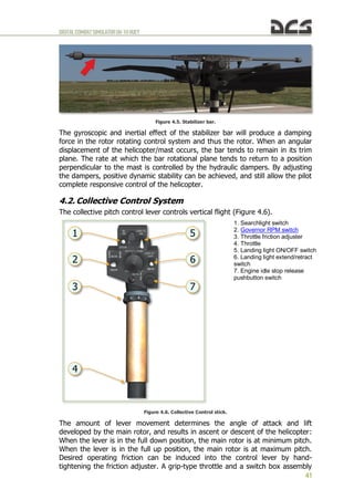 DIGITALCOMBATSIMULATORUH-1HHUEY
41
Figure 4.5. Stabilizer bar.
The gyroscopic and inertial effect of the stabilizer bar will produce a damping
force in the rotor rotating control system and thus the rotor. When an angular
displacement of the helicopter/mast occurs, the bar tends to remain in its trim
plane. The rate at which the bar rotational plane tends to return to a position
perpendicular to the mast is controlled by the hydraulic dampers. By adjusting
the dampers, positive dynamic stability can be achieved, and still allow the pilot
complete responsive control of the helicopter.
4.2. Collective Control System
The collective pitch control lever controls vertical flight (Figure 4.6).
1. Searchlight switch
2. Governor RPM switch
3. Throttle friction adjuster
4. Throttle
5. Landing light ON/OFF switch
6. Landing light extend/retract
switch
7. Engine idle stop release
pushbutton switch
Figure 4.6. Collective Control stick.
The amount of lever movement determines the angle of attack and lift
developed by the main rotor, and results in ascent or descent of the helicopter:
When the lever is in the full down position, the main rotor is at minimum pitch.
When the lever is in the full up position, the main rotor is at maximum pitch.
Desired operating friction can be induced into the control lever by hand-
tightening the friction adjuster. A grip-type throttle and a switch box assembly
 