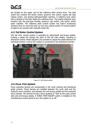 DIGITALCOMBATSIMULATORUH-1HHUEY
42
are located on the upper end of the collective pitch control lever. The pilot
switch box contains the starter switch, governor rpm switch, engine idle stop
release switch, and landing light/searchlight switches. A collective lever down
lock is located on the floor below the collective lever. The copilot collective lever
contains only the grip-type throttle, governor rpm switch, and starter switch
when installed. The collective pitch control system has built-in breakaway
(friction) force to move the stick up from the neutral (center of travel) position
of eight to ten pounds with hydraulic boost ON.
4.3. Tail Rotor Control System
The tail rotor control system is operated by pilot/copilot anti-torque pedals.
Pushing a pedal will change the pitch of the tail rotor blades, resulting in
directional control. Pedal adjusters are provided to adjust the pedal distance for
individual comfort. A force trim system is connected to the directional controls.
Figure 4.7. Anti-torque pedals.
4.4. Force Trim System
Force centering devices are incorporated in the cyclic controls and directional
pedal controls. These devices are installed between the cyclic stick and the
hydraulic servo cylinders, and between the anti-torque pedals and the hydraulic
servo cylinder. The devices furnish a force gradient or "feel" to the cyclic control
stick and anti-torque pedals. A FORCE TRIM ON/OFF switch is installed on the
miscellaneous control panel to turn the system on or off.
 
