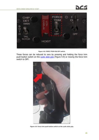DIGITALCOMBATSIMULATORUH-1HHUEY
43
Figure 4.8. FORCE TRIM ON/OFF switch.
These forces can be reduced to zero by pressing and holding the force trim
push-button switch on the cyclic stick grip (Figure 4.9) or moving the force trim
switch to OFF.
Figure 4.9. Force trim push-button switch on the cyclic stick grip.
 