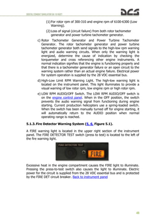 DIGITALCOMBATSIMULATORUH-1HHUEY
49
(1) For rotor rpm of 300-310 and engine rpm of 6100-6300 (Low
Warning).
(2) Loss of signal (circuit failure) from both rotor tachometer
generator and power turbine tachometer generator.
c) Rotor Tachometer Generator and Power Turbine Tachometer
Generator. The rotor tachometer generator and power turbine
tachometer generator both send signals to the high-low rpm warning
light and audio warning circuits. When only the warning light is
energized, determine the cause of indication by checking the
torquemeter and cross referencing other engine instruments. A
normal indication signifies that the engine is functioning properly and
that there is a tachometer generator failure or an open circuit to the
warning system rather than an actual engine failure. Electrical power
for system operation is supplied by the 28 VDC essential bus.
d) High-Low Limit RPM Warning Light. The high-low warning light is
located on the instrument panel. This light illuminates to provide a
visual warning of low rotor rpm, low engine rpm or high rotor rpm.
e) LOW RPM AUDIO/OFF Switch. The LOW RPM AUDIO/OFF switch is
on the engine control panel. When in the OFF position, the switch
prevents the audio warning signal from functioning during engine
starting. Current production helicopters use a spring-loaded switch.
When the switch has been manually turned off for engine starting, it
will automatically return to the AUDIO position when normal
operating range is reached.
5.1.3. Fire Detector Warning System (5, 6, Figure 5.1).
A FIRE warning light is located in the upper right section of the instrument
panel. The FIRE DETECTOR TEST switch (press to test) is located to the left of
the fire warning light.
Excessive heat in the engine compartment causes the FIRE light to illuminate.
Pressing the press-to-test switch also causes the light to illuminate. Electric
power for the circuit is supplied from the 28 VDC essential bus and is protected
by the FIRE DET circuit breaker. Back to instrument panel
 