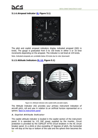 DIGITALCOMBATSIMULATORUH-1HHUEY
50
5.1.4. Airspeed indicator (8, Figure 5.1)
The pilot and copilot airspeed indicators display indicated airspeed (IAS) in
knots. The gauge is graduated from 0 to 150 knots in either 5 or 10 knot
increments depending on the airspeed. The indicator is red lined at 124 knots.
Note. Indicated airspeeds are unreliable below 20 knots due to rotor downwash
5.1.5. Attitude Indicators (9, 12, Figure 5.1)
Figure 5.3. Attitude Indicator (AI) copilot (left) and pilot (right).
The Attitude Indicator (AI) provides your primary instrument indication of
aircraft pitch, roll and yaw in relation to an artificial horizon represented on a
sphere. Back to instrument panel
A . C o p i l o t A t t i t u d e I n d i c a t o r
The copilot attitude indicator is located in the copilot section of the instrument
panel. It is operated by 115 VAC power supplied by the inverter. Circuit
protection is provided by the COPILOT ATTD circuit breakers in the AC circuit
breaker panel. In a climb or dive exceeding 27 degrees of pitch, the horizontal
bar will stop at the top or bottom of the case and the sphere then becomes the
 