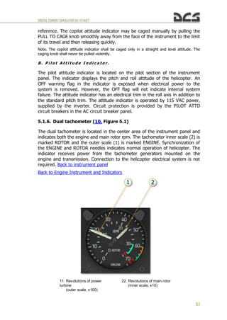 DIGITALCOMBATSIMULATORUH-1HHUEY
51
reference. The copilot attitude indicator may be caged manually by pulling the
PULL TO CAGE knob smoothly away from the face of the instrument to the limit
of its travel and then releasing quickly.
Note. The copilot attitude indicator shall be caged only in a straight and level attitude. The
caging knob shall never be pulled violently.
B . P i l o t A t t i t u d e I n d i c a t o r .
The pilot attitude indicator is located on the pilot section of the instrument
panel. The indicator displays the pitch and roll attitude of the helicopter. An
OFF warning flag in the indicator is exposed when electrical power to the
system is removed. However, the OFF flag will not indicate internal system
failure. The attitude indicator has an electrical trim in the roll axis in addition to
the standard pitch trim. The attitude indicator is operated by 115 VAC power,
supplied by the inverter. Circuit protection is provided by the PILOT ATTD
circuit breakers in the AC circuit breaker panel.
5.1.6. Dual tachometer (10, Figure 5.1)
The dual tachometer is located in the center area of the instrument panel and
indicates both the engine and main rotor rpm. The tachometer inner scale (2) is
marked ROTOR and the outer scale (1) is marked ENGINE. Synchronization of
the ENGINE and ROTOR needles indicates normal operation of helicopter. The
indicator receives power from the tachometer generators mounted on the
engine and transmission. Connection to the helicopter electrical system is not
required. Back to instrument panel
Back to Engine Instrument and Indicators
11. Revolutions of power
turbine
(outer scale, x100)
22. Revolutions of main rotor
(inner scale, x10)
 