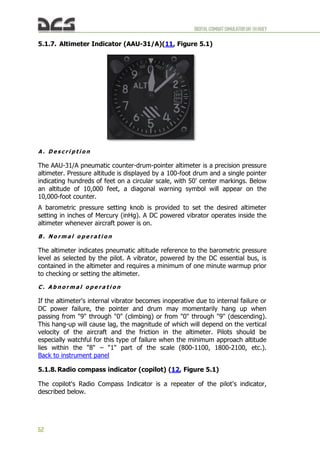 DIGITALCOMBATSIMULATORUH-1HHUEY
52
5.1.7. Altimeter Indicator (AAU-31/A)(11, Figure 5.1)
A . D e s c r i p t i o n
The AAU-31/A pneumatic counter-drum-pointer altimeter is a precision pressure
altimeter. Pressure altitude is displayed by a 100-foot drum and a single pointer
indicating hundreds of feet on a circular scale, with 50' center markings. Below
an altitude of 10,000 feet, a diagonal warning symbol will appear on the
10,000-foot counter.
A barometric pressure setting knob is provided to set the desired altimeter
setting in inches of Mercury (inHg). A DC powered vibrator operates inside the
altimeter whenever aircraft power is on.
B . N o r m a l o p e r a t i o n
The altimeter indicates pneumatic altitude reference to the barometric pressure
level as selected by the pilot. A vibrator, powered by the DC essential bus, is
contained in the altimeter and requires a minimum of one minute warmup prior
to checking or setting the altimeter.
C . A b n o r m a l o p e r a t i o n
If the altimeter's internal vibrator becomes inoperative due to internal failure or
DC power failure, the pointer and drum may momentarily hang up when
passing from "9" through "0" (climbing) or from "0" through "9" (descending).
This hang-up will cause lag, the magnitude of which will depend on the vertical
velocity of the aircraft and the friction in the altimeter. Pilots should be
especially watchful for this type of failure when the minimum approach altitude
lies within the "8" – "1" part of the scale (800-1100, 1800-2100, etc.).
Back to instrument panel
5.1.8. Radio compass indicator (copilot) (12, Figure 5.1)
The copilot's Radio Compass Indicator is a repeater of the pilot's indicator,
described below.
 