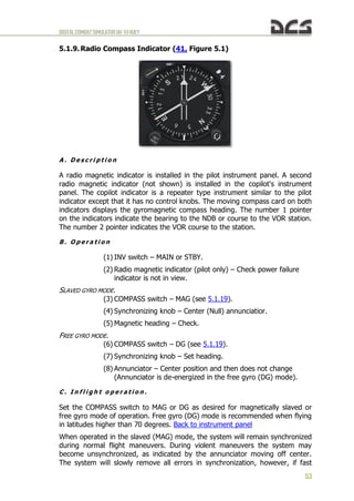 DIGITALCOMBATSIMULATORUH-1HHUEY
53
5.1.9. Radio Compass Indicator (41, Figure 5.1)
A . D e s c r i p t i o n
A radio magnetic indicator is installed in the pilot instrument panel. A second
radio magnetic indicator (not shown) is installed in the copilot's instrument
panel. The copilot indicator is a repeater type instrument similar to the pilot
indicator except that it has no control knobs. The moving compass card on both
indicators displays the gyromagnetic compass heading. The number 1 pointer
on the indicators indicate the bearing to the NDB or course to the VOR station.
The number 2 pointer indicates the VOR course to the station.
B . O p e r a t i o n
(1) INV switch – MAIN or STBY.
(2) Radio magnetic indicator (pilot only) – Check power failure
indicator is not in view.
SLAVED GYRO MODE.
(3) COMPASS switch – MAG (see 5.1.19).
(4) Synchronizing knob – Center (Null) annunciatior.
(5) Magnetic heading – Check.
FREE GYRO MODE.
(6) COMPASS switch – DG (see 5.1.19).
(7) Synchronizing knob – Set heading.
(8) Annunciator – Center position and then does not change
(Annunciator is de-energized in the free gyro (DG) mode).
C . I n f l i g h t o p e r a t i o n .
Set the COMPASS switch to MAG or DG as desired for magnetically slaved or
free gyro mode of operation. Free gyro (DG) mode is recommended when flying
in latitudes higher than 70 degrees. Back to instrument panel
When operated in the slaved (MAG) mode, the system will remain synchronized
during normal flight maneuvers. During violent maneuvers the system may
become unsynchronized, as indicated by the annunciator moving off center.
The system will slowly remove all errors in synchronization, however, if fast
 