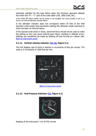 DIGITALCOMBATSIMULATORUH-1HHUEY
55
especially watchful for this type failure when the minimum approach altitude
lies within the "8" – "1" part of the scale (800-1100, 1800-2100, etc).
If the CODE OFF flag is visible, the DC power is not available, the circuit breaker is not in, or
there is an internal altimeter encoder failure.
It the altimeter indicator does not correspond within 70 feet of the field
elevation (with proper local barometric setting) the altimeter needs rezeroing or
there has been an internal failure.
If the baroset knob binds or sticks, abnormal force should not be used to make
the setting as this may cause internal gear failure resulting in altitude errors.
Settings can sometimes be made by backing off and turning at a slower rate.
Back to instrument panel
5.1.11. Vertical velocity indicator (15, 42, Figure 5.1)
The VVI displays rate of climb or descent in increments of feet per minute. The
scale is in increments of 1000 feet per min.
Back to instrument panel
5.1.12. Fuel Pressure Indicator (17, Figure 5.1)
Reading of the instrument: 5 to 35 PSI normal.
 