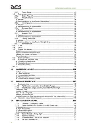 DIGITALCOMBATSIMULATORUH-1HHUEY
4
9.1.3. Engine Runup ....................................................................................... 113
9.2. TAKE-OFF AND HOVER........................................................................................ 114
9.2.1. Before Take-off..................................................................................... 114
9.2.2. Takeoff to hover ................................................................................... 114
A. Required .................................................................................................................114
B. Recommendations for aircraft control during takeoff ......................................................114
9.2.3. Hovering turns...................................................................................... 116
A. Required .................................................................................................................116
B. Recommendations for implementation .........................................................................116
9.2.4. Sideward flight...................................................................................... 118
A. Required .................................................................................................................118
B. Recommendations for implementation .........................................................................118
9.2.5. Rearward flight ..................................................................................... 119
1. Required..................................................................................................................119
2. Recommendations for implementation..........................................................................119
9.2.6. Landing from hover ............................................................................... 119
A. Required .................................................................................................................119
B. Recommendations for aircraft control during landing......................................................120
9.2.7. Normal takeoff...................................................................................... 121
9.3. CLIMB ........................................................................................................... 123
9.4. CRUISE.......................................................................................................... 123
9.5. DESCENT AND LANDING ...................................................................................... 124
Descent.......................................................................................................................124
Special considerations for decelerations. ..........................................................................125
Landing from a Hover (see 9.2.6)....................................................................................126
Run-on Landing............................................................................................................126
9.6. ENGINE SHUTDOWN .......................................................................................... 126
9.7. AUTOROTATION. PRACTICAL PART ......................................................................... 127
A. Transitioning to autorotation ......................................................................................127
B. Autorotation descent .................................................................................................128
C. Autorotation landing..................................................................................................129
NOTES .................................................................................................................... 132
10. COMBAT EMPLOYMENT................................................................................ 134
A. Flight control............................................................................................................135
B. Cockpit procedures ...................................................................................................135
C. Lining up, aiming, and firing.......................................................................................137
D. Attack completion.....................................................................................................138
E. Gunners artificial intelligence control............................................................................138
11. PERFORM SPECIAL TASKS ........................................................................... 140
11.1. SLING LOAD USAGE ........................................................................................... 140
11.1.1. Flight mission preparation for a Sling Load usage...................................... 140
11.1.2. Inflight usage (cargo selection, hooking and unhooking)............................ 141
Selection of cargo.........................................................................................................142
Hooking the cargo ........................................................................................................143
Take off with a sling load...............................................................................................146
Flight to the unhooked area ...........................................................................................146
Approach to the area of the load detachment, detachment of load (cargo unhook).................147
11.2. HELICOPTER ASSAULT (AIRLIFT DELIVERY)................................................................ 147
12. EMERGENCY PROCEDURES .......................................................................... 149
12.1.1. Definition Of Emergency Terms............................................................... 149
12.1.2. Engine Malfunction – Partial or Complete Power Loss ................................ 149
A. Indications...............................................................................................................149
B. Flight characteristics..................................................................................................150
C. Partial power condition ..............................................................................................150
D. Complete power loss.................................................................................................150
12.1.3. Engine Restart – During Flight ................................................................ 151
12.1.4. Engine Overspeed ................................................................................. 152
12.1.5. Transmission Oil – Hot or Low Pressure ................................................... 152
12.1.6. Tail Rotor Malfunctions .......................................................................... 152
 