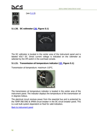 DIGITALCOMBATSIMULATORUH-1HHUEY
58
5.1.20. DC voltmeter (26, Figure 5.1)
The DC voltmeter is located in the center area of the instrument panel and is
labeled VOLT DC. Direct current voltage is indicated on the voltmeter as
selected by the VM switch in the overhead console.
5.1.21. Transmission oil temperature indicator (27, Figure 5.1)
Transmission oil temperature: maximum 110°C.
The transmission oil temperature indicator is located in the center area of the
instrument panel. The indicator displays the temperature of the transmission oil
in degrees Celsius.
The electrical circuit receives power from the essential bus and is protected by
the TEMP IND ENG & XMSN circuit breaker in the DC circuit breaker panel. This
is a wet bulb system dependent on fluid for valid indication.
Back to instrument panel
(see 5.1.9)
 