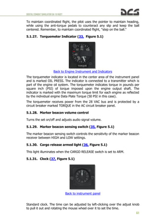 DIGITALCOMBATSIMULATORUH-1HHUEY
61
To maintain coordinated flight, the pilot uses the pointer to maintain heading,
while using the anti-torque pedals to counteract any slip and keep the ball
centered. Remember, to maintain coordinated flight, "step on the ball."
5.1.27. Torquemeter Indicator (33, Figure 5.1)
Back to Engine Instrument and Indicators
The torquemeter indicator is located in the center area of the instrument panel
and is marked OIL PRESS. The indicator is connected to a transmitter which is
part of the engine oil system. The torquemeter indicates torque in pounds per
square inch (PSI) of torque imposed upon the engine output shaft. The
indicator is marked with the maximum torque limit for each engine as reflected
by the individual engine Data Plate Torque (50 PSI in this case).
The torquemeter receives power from the 28 VAC bus and is protected by a
circuit breaker marked TORQUE in the AC circuit breaker panel.
5.1.28. Marker beacon volume control
Turns the set on/off and adjusts audio signal volume.
5.1.29. Marker beacon sensing switch (35, Figure 5.1)
The marker beacon sensing switch controls the sensitivity of the marker beacon
receiver between HIGH and LOW settings.
5.1.30. Cargo release armed light (36, Figure 5.1)
This light illuminates when the CARGO RELEASE switch is set to ARM.
5.1.31. Clock (37, Figure 5.1)
Back to instrument panel
Standard clock. The time can be adjusted by left-clicking over the adjust knob
to pull it out and rotating the mouse wheel over it to set the time.
 