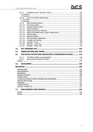 DIGITALCOMBATSIMULATORUH-1HHUEY
5
12.1.7. Complete Loss of Tail Rotor Thrust.......................................................... 152
A. Indications...............................................................................................................153
B. Procedures...............................................................................................................153
12.1.8. Loss of Tail Rotor Effectiveness............................................................... 153
A. Indications...............................................................................................................154
B. Procedures...............................................................................................................154
12.1.9. Main Driveshaft Failure .......................................................................... 154
12.1.10. Fire During Flight .................................................................................. 154
12.1.11. Hydraulic Power Failure.......................................................................... 154
12.1.12. Control Stiffness.................................................................................... 155
12.1.13. Flight Control Servo Hardover................................................................. 155
12.1.14. Flight Control/Main Rotor System Malfunctions ......................................... 156
12.1.15. Mast Bumping....................................................................................... 156
12.1.16. Electrical System................................................................................... 156
12.1.17. Main Generator Malfunction.................................................................... 156
12.1.18. Landing and Ditching............................................................................. 156
12.1.19. Landing in Trees ................................................................................... 156
12.1.20. Ditching – Power On.............................................................................. 157
12.1.21. Ditching – Power Off.............................................................................. 157
13. KEY COMMAND LIST .................................................................................... 159
14. ABBREVIATIONS AND TERMS...................................................................... 172
15. THE METRIC SYSTEM AND EQUIVALENTS, CONVERSION FACTORS ........... 176
15.1.1. The Metric System and Equivalents ......................................................... 176
15.1.2. Approximate Conversion Factors ............................................................. 177
NOTES .................................................................................................................... 178
16. DEVELOPERS ................................................................................................ 180
BELSIMTEK .............................................................................................................. 180
MANAGEMENT ......................................................................................................... 180
PROGRAMMERS ....................................................................................................... 180
DESIGNERS ............................................................................................................. 180
SCIENCE SUPPORT ................................................................................................... 180
TESTER STAFF ......................................................................................................... 181
IT AND CUSTOMER SUPPORT MISSION AND CAMPAIGNS.............................................. 181
ARTISTS AND SOUND ............................................................................................... 181
TRAINING ............................................................................................................... 181
THIRD PARTIES........................................................................................................ 182
SPECIAL THANKS TO................................................................................................. 182
17. BIBLIOGRAPHY AND SOURCES.................................................................... 184
NOTES .................................................................................................................... 185
NOTES .................................................................................................................... 186
 