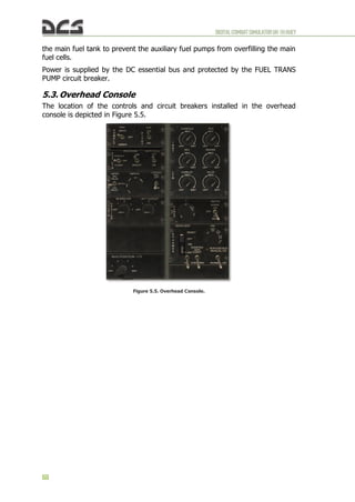 DIGITALCOMBATSIMULATORUH-1HHUEY
68
the main fuel tank to prevent the auxiliary fuel pumps from overfilling the main
fuel cells.
Power is supplied by the DC essential bus and protected by the FUEL TRANS
PUMP circuit breaker.
5.3. Overhead Console
The location of the controls and circuit breakers installed in the overhead
console is depicted in Figure 5.5.
Figure 5.5. Overhead Console.
 