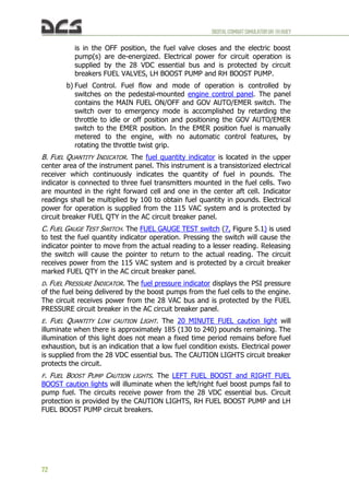 DIGITALCOMBATSIMULATORUH-1HHUEY
72
is in the OFF position, the fuel valve closes and the electric boost
pump(s) are de-energized. Electrical power for circuit operation is
supplied by the 28 VDC essential bus and is protected by circuit
breakers FUEL VALVES, LH BOOST PUMP and RH BOOST PUMP.
b) Fuel Control. Fuel flow and mode of operation is controlled by
switches on the pedestal-mounted engine control panel. The panel
contains the MAIN FUEL ON/OFF and GOV AUTO/EMER switch. The
switch over to emergency mode is accomplished by retarding the
throttle to idle or off position and positioning the GOV AUTO/EMER
switch to the EMER position. In the EMER position fuel is manually
metered to the engine, with no automatic control features, by
rotating the throttle twist grip.
B. FUEL QUANTITY INDICATOR. The fuel quantity indicator is located in the upper
center area of the instrument panel. This instrument is a transistorized electrical
receiver which continuously indicates the quantity of fuel in pounds. The
indicator is connected to three fuel transmitters mounted in the fuel cells. Two
are mounted in the right forward cell and one in the center aft cell. Indicator
readings shall be multiplied by 100 to obtain fuel quantity in pounds. Electrical
power for operation is supplied from the 115 VAC system and is protected by
circuit breaker FUEL QTY in the AC circuit breaker panel.
C. FUEL GAUGE TEST SWITCH. The FUEL GAUGE TEST switch (7, Figure 5.1) is used
to test the fuel quantity indicator operation. Pressing the switch will cause the
indicator pointer to move from the actual reading to a lesser reading. Releasing
the switch will cause the pointer to return to the actual reading. The circuit
receives power from the 115 VAC system and is protected by a circuit breaker
marked FUEL QTY in the AC circuit breaker panel.
D. FUEL PRESSURE INDICATOR. The fuel pressure indicator displays the PSI pressure
of the fuel being delivered by the boost pumps from the fuel cells to the engine.
The circuit receives power from the 28 VAC bus and is protected by the FUEL
PRESSURE circuit breaker in the AC circuit breaker panel.
E. FUEL QUANTITY LOW CAUTION LIGHT. The 20 MINUTE FUEL caution light will
illuminate when there is approximately 185 (130 to 240) pounds remaining. The
illumination of this light does not mean a fixed time period remains before fuel
exhaustion, but is an indication that a low fuel condition exists. Electrical power
is supplied from the 28 VDC essential bus. The CAUTION LIGHTS circuit breaker
protects the circuit.
F. FUEL BOOST PUMP CAUTION LIGHTS. The LEFT FUEL BOOST and RIGHT FUEL
BOOST caution lights will illuminate when the left/right fuel boost pumps fail to
pump fuel. The circuits receive power from the 28 VDC essential bus. Circuit
protection is provided by the CAUTION LIGHTS, RH FUEL BOOST PUMP and LH
FUEL BOOST PUMP circuit breakers.
 