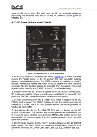 DIGITALCOMBATSIMULATORUH-1HHUEY
76
automatically de-energized. The pilot may override the automatic action by
positioning the NON-ESS BUS switch on the DC POWER control panel to
MANUAL ON.
6.2.3. DC Power Indicators and Controls
Figure 6.5. Overhead console AC and DC POWER panel.
A. MAIN GENERATOR SWITCH The MAIN GEN switch (Figure 6.5) is on the overhead
console DC POWER panel. In the ON position the main generator supplies
power to the distribution system. The RESET position is springloaded to the OFF
position. Momentarily holding the switch to RESET position will reset the main
generator. The OFF position isolates the generator from the system. The circuit
is protected by the GEN & BUS RESET in the DC circuit breaker panel.
B. BATTERY SWITCH The BAT switch is located on the DC POWER control panel.
ON position permits the battery to supply power and also to be charged by the
generator. The OFF position isolates the battery from the system.
C. STARTER-GENERATOR SWITCH The STARTER GEN switch is located on the DC
POWER control panel. The START position permits the starter-generator to
function as a starter. The STBY GEN position permits the starter-generator to
function as a generator.
D. NONESSENTIAL BUS SWITCH. The NON-ESS BUS switch is located on the DC
POWER control panel. The NORMAL ON position permits the nonessential bus
to receive DC power from the main generator. MANUAL ON position permits the
nonessential bus to receive power from the standby generator when the main
generator is off line.
E. DC VOLTMETER SELECTOR SWITCH The VM switch is located on the DC POWER
control panel. The switch permits monitoring of voltage being delivered from
any of the following; BAT, MAIN GEN, STBY GEN, ESS BUS, and NON-ESS BUS.
 