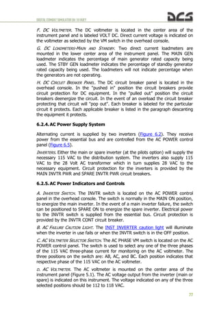DIGITALCOMBATSIMULATORUH-1HHUEY
77
F. DC VOLTMETER. The DC voltmeter is located in the center area of the
instrument panel and is labeled VOLT DC. Direct current voltage is indicated on
the voltmeter as selected by the VM switch in the overhead console.
G. DC LOADMETERS-MAIN AND STANDBY. Two direct current loadmeters are
mounted in the lower center area of the instrument panel. The MAIN GEN
loadmeter indicates the percentage of main generator rated capacity being
used. The STBY GEN loadmeter indicates the percentage of standby generator
rated capacity being used. The loadmeters will not indicate percentage when
the generators are not operating.
H. DC CIRCUIT BREAKER PANEL. The DC circuit breaker panel is located in the
overhead console. In the "pushed in" position the circuit breakers provide
circuit protection for DC equipment. In the "pulled out” position the circuit
breakers deenergize the circuit. In the event of an overload the circuit breaker
protecting that circuit will "pop out". Each breaker is labeled for the particular
circuit it protects. Each applicable breaker is listed in the paragraph descanting
the equipment it protects.
6.2.4. AC Power Supply System
Alternating current is supplied by two inverters (Figure 6.2). They receive
power from the essential bus and are controlled from the AC POWER control
panel (Figure 6.5).
INVERTERS. Either the main or spare inverter (at the pilots option) will supply the
necessary 115 VAC to the distribution system. The inverters also supply 115
VAC to the 28 Volt AC transformer which in turn supplies 28 VAC to the
necessary equipment. Circuit protection for the inverters is provided by the
MAIN INVTR PWR and SPARE INVTR PWR circuit breakers.
6.2.5. AC Power Indicators and Controls
A. INVERTER SWITCH. The INVTR switch is located on the AC POWER control
panel in the overhead console. The switch is normally in the MAIN ON position,
to energize the main inverter. In the event of a main inverter failure, the switch
can be positioned to SPARE ON to energize the spare inverter. Electrical power
to the INVTR switch is supplied from the essential bus. Circuit protection is
provided by the INVTR CONT circuit breaker.
B. AC FAILURE CAUTION LIGHT. The INST INVERTER caution light will illuminate
when the inverter in use fails or when the INVTR switch is in the OFF position.
C. AC VOLTMETER SELECTOR SWITCH. The AC PHASE VM switch is located on the AC
POWER control panel. The switch is used to select any one of the three phases
of the 115 VAC three-phase current for monitoring on the AC voltmeter. The
three positions on the switch are: AB, AC, and BC. Each position indicates that
respective phase of the 115 VAC on the AC voltmeter.
D. AC VOLTMETER. The AC voltmeter is mounted on the center area of the
instrument panel (Figure 5.1). The AC voltage output from the inverter (main or
spare) is indicated on this instrument. The voltage indicated on any of the three
selected positions should be 112 to 118 VAC.
 