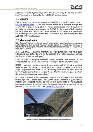 DIGITALCOMBATSIMULATORUH-1HHUEY
79
Electrical power for hydraulic system control is supplied by the 28 VDC essential
bus. The circuit is protected by the HYD CONT circuit breaker.
6.4. DE-ICE
Engine de-ice is a bleed air system activated by the DE-ICE switch on the
ENGINE control panel. In the ON position bleed air is directed through the
engine inlet to provide the protection. Power losses caused when the system is
on (auto increase rpm gas producer at 3..5%). In the event of DC electrical
failure or when the DE-ICE ENG circuit breaker is out, de-ice is automatically
ON. System power is provided by the DC essential bus and protected by the
ANTI-ICE ENG circuit breaker.
6.5. Game autopilot
Note. To simplify the use of helicopter-carried weapons when occupying other crew members'
positions (copilot, door gunners), helicopter is under control of a virtual pilot. This mode is
implemented as an autopilot. The game autopilot has three operation modes: ATTITUDE HOLD,
LEVEL FLIGHT, ORBIT.
ATTITUDE HOLD – autopilot maintains all flight parameters that have been
established right before turning on the autopilot (roll, pitch, direction, without
stabilization of altitude and speed);
LEVEL FLIGHT – autopilot maintains speed, direction and altitude. If on
autopilot start time there was non-zero bank angle, it gets reduced to zero;
ORBIT – autopilot maintains constant turns with a roll of 13° at a constant
speed without descending. If on autopilot start time there was a greater bank
angle – it gets reduced down to 13°. If existing speed does not allow for such
turn without descend, then speed gets lowered to the maximum speed at which
the helicopter flies without descending.
DCS: UH-1H includes a special weapon systems and autopilot status indicator
on the right side of the screen to help quickly assess the status of your weapon
systems and autopilot modes, as well as get quick hints of the keyboard
commands required to operate them. The display can be turned on and off by
pressing [LCTRL+LSHIFT+H]. See Figure 6.7, Figure 6.8.
Figure 6.7. Location of autopilot and weapon status indicators on screen.
 