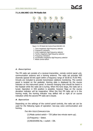 DIGITALCOMBATSIMULATORUH-1HHUEY
87
7.1.4. AN/ARC-131 FM Radio Set
Figure 7.4. FM Radio Set Control Panel AN/ARC-131
1. Tens megahertz digit frequency selector
2. Frequency indicators
3. Units megahertz digit frequency selector
4. Tenths megahertz digit frequency selector
5. Frequency indicators
6. Hundredths megahertz digit frequency selector
7. Mode control switch
A . D e s c r i p t i o n
The FM radio set consists of a receiver-transmitter, remote control panel unit,
communication antenna and a homing antenna. The radio set provides 920
channels spaced 50 kHz apart within a frequency range of 30.00 to 75.95 MHz.
Circuits are included to provide transmission sidetone monitoring. The control
panel is located on the pedestal. Homing data is displayed by the course
indicator on the instrument panel. A channel changing tone should be heard in
the headset while the radio set is tuning. When the tone stops, the radio set is
tuned. Operation in DIS position is possible; however flags on the course
deviation indicator will be inoperative. When the first FM radio set is in the
homing mode, the homing indicator may deflect left or right of on course
indication while the second FM radio set is keyed.
B . O p e r a t i o n
Depending on the settings of the control panel controls, the radio set can be
used for the following types of operation: two-way voice communication and
homing.
TWO WAY VOICE COMMUNICATION.
(1) Mode control switch – T/R (allow two minute warm up).
(2) Frequency – Select.
(3) RECEIVERS No. 1 switch – ON.
 