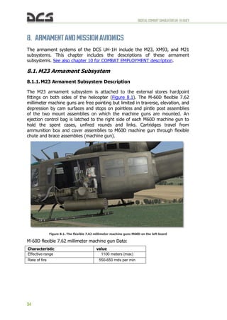 DIGITALCOMBATSIMULATORUH-1HHUEY
94
8. ARMAMENT ANDMISSIONAVIONICS
The armament systems of the DCS UH-1H include the M23, XM93, and M21
subsystems. This chapter includes the descriptions of these armament
subsystems. See also chapter 10 for COMBAT EMPLOYMENT description.
8.1. M23 Armament Subsystem
8.1.1. M23 Armament Subsystem Description
The M23 armament subsystem is attached to the external stores hardpoint
fittings on both sides of the helicopter (Figure 8.1). The M-60D flexible 7.62
millimeter machine guns are free pointing but limited in traverse, elevation, and
depression by cam surfaces and stops on pointless and pintle post assemblies
of the two mount assemblies on which the machine guns are mounted. An
ejection control bag is latched to the right side of each M60D machine gun to
hold the spent cases, unfired rounds and links. Cartridges travel from
ammunition box and cover assemblies to M60D machine gun through flexible
chute and brace assemblies (machine gun).
Figure 8.1. The flexible 7.62 millimeter machine guns M60D on the left board
M-60D flexible 7.62 millimeter machine gun Data:
Characteristic value
Effective range 1100 meters (max)
Rate of fire 550-650 rnds per min
 