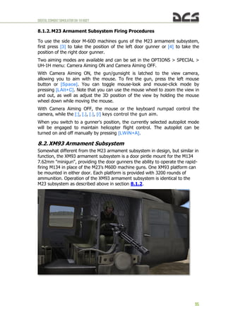 DIGITALCOMBATSIMULATORUH-1HHUEY
95
8.1.2. M23 Armament Subsystem Firing Procedures
To use the side door M-60D machines guns of the M23 armament subsystem,
first press [3] to take the position of the left door gunner or [4] to take the
position of the right door gunner.
Two aiming modes are available and can be set in the OPTIONS > SPECIAL >
UH-1H menu: Camera Aiming ON and Camera Aiming OFF.
With Camera Aiming ON, the gun/gunsight is latched to the view camera,
allowing you to aim with the mouse. To fire the gun, press the left mouse
button or [Space]. You can toggle mouse-look and mouse-click mode by
pressing [LAlt+C]. Note that you can use the mouse wheel to zoom the view in
and out, as well as adjust the 3D position of the view by holding the mouse
wheel down while moving the mouse.
With Camera Aiming OFF, the mouse or the keyboard numpad control the
camera, while the [;], [,], [.], [/] keys control the gun aim.
When you switch to a gunner's position, the currently selected autopilot mode
will be engaged to maintain helicopter flight control. The autopilot can be
turned on and off manually by pressing [LWIN+A].
8.2. XM93 Armament Subsystem
Somewhat different from the M23 armament subsystem in design, but similar in
function, the XM93 armament subsystem is a door pintle mount for the M134
7.62mm "minigun", providing the door gunners the ability to operate the rapid-
firing M134 in place of the M23’s M60D machine guns. One XM93 platform can
be mounted in either door. Each platform is provided with 3200 rounds of
ammunition. Operation of the XM93 armament subsystem is identical to the
M23 subsystem as described above in section 8.1.2.
 