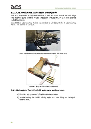 DIGITALCOMBATSIMULATORUH-1HHUEY
96
8.3. M21 Armament Subsystem Description
The M21 armament subsystem consists of two M134 6x barrel 7.62mm high
rate machine guns and two 7-tube (M158) or 19-tube (M159) 2.75 inch aircraft
rocket launchers.
Note: M158: 7-tube launcher; M158A1 was identical to LAU-68/A; M159: 19-tube launcher;
M159A1 was identical to LAU-61/A.
Figure 8.2. Elements of M21 subsystem assembly on the left side of the UH-1.
Figure 8.3. M134 (1) and M158 (2) in assembly
8.3.1. High rate of fire M134 7.62 automatic machine guns
a) Flexible, using gunner's flexible sighting station.
b) Stowed using the XM60 infinity sight and the firing on the cyclic
control stick.
 