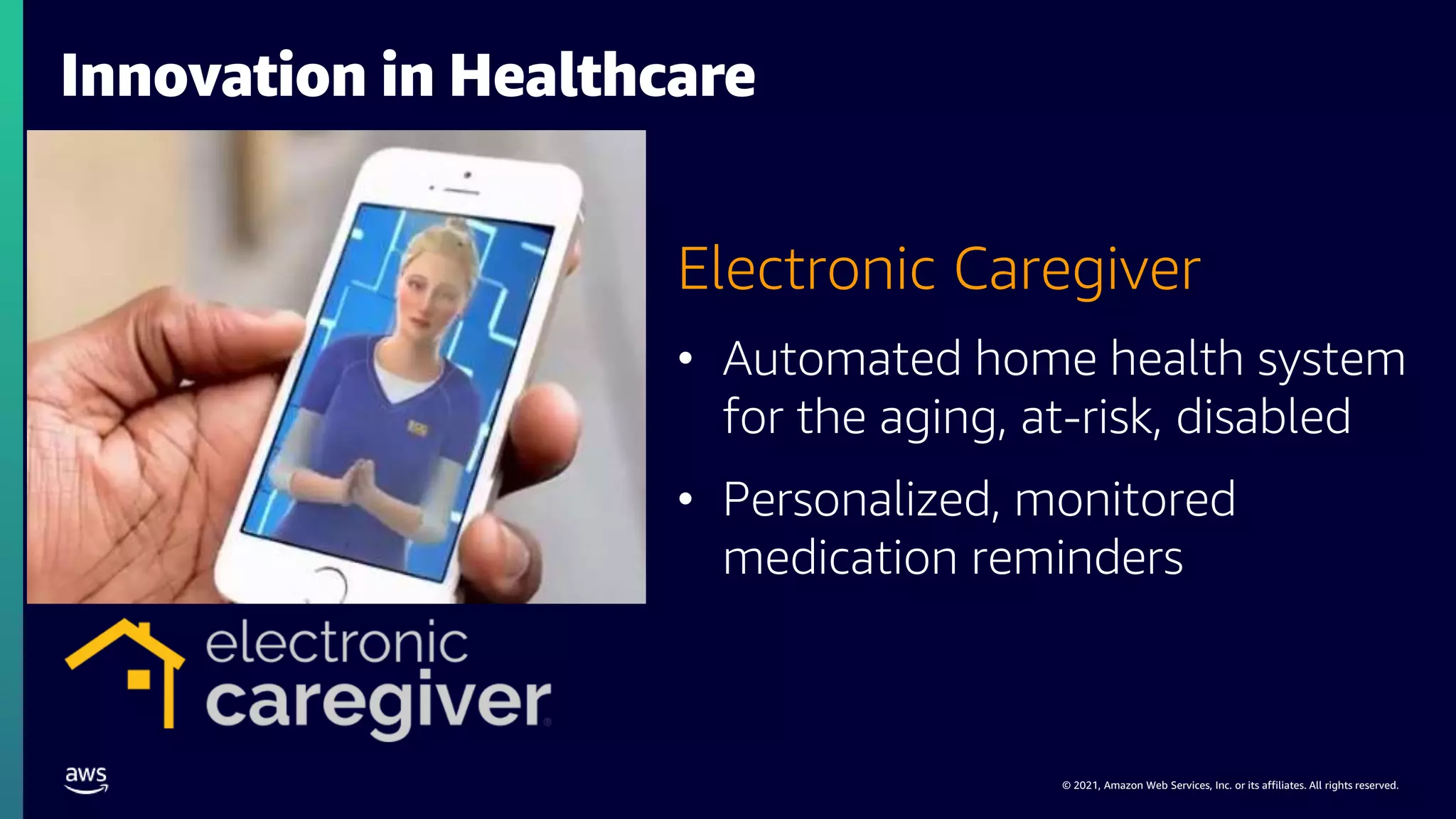 © 2021, Amazon Web Services, Inc. or its affiliates. All rights reserved.
Electronic Caregiver
• Automated home health system
for the aging, at-risk, disabled
• Personalized, monitored
medication reminders
Innovation in Healthcare
 