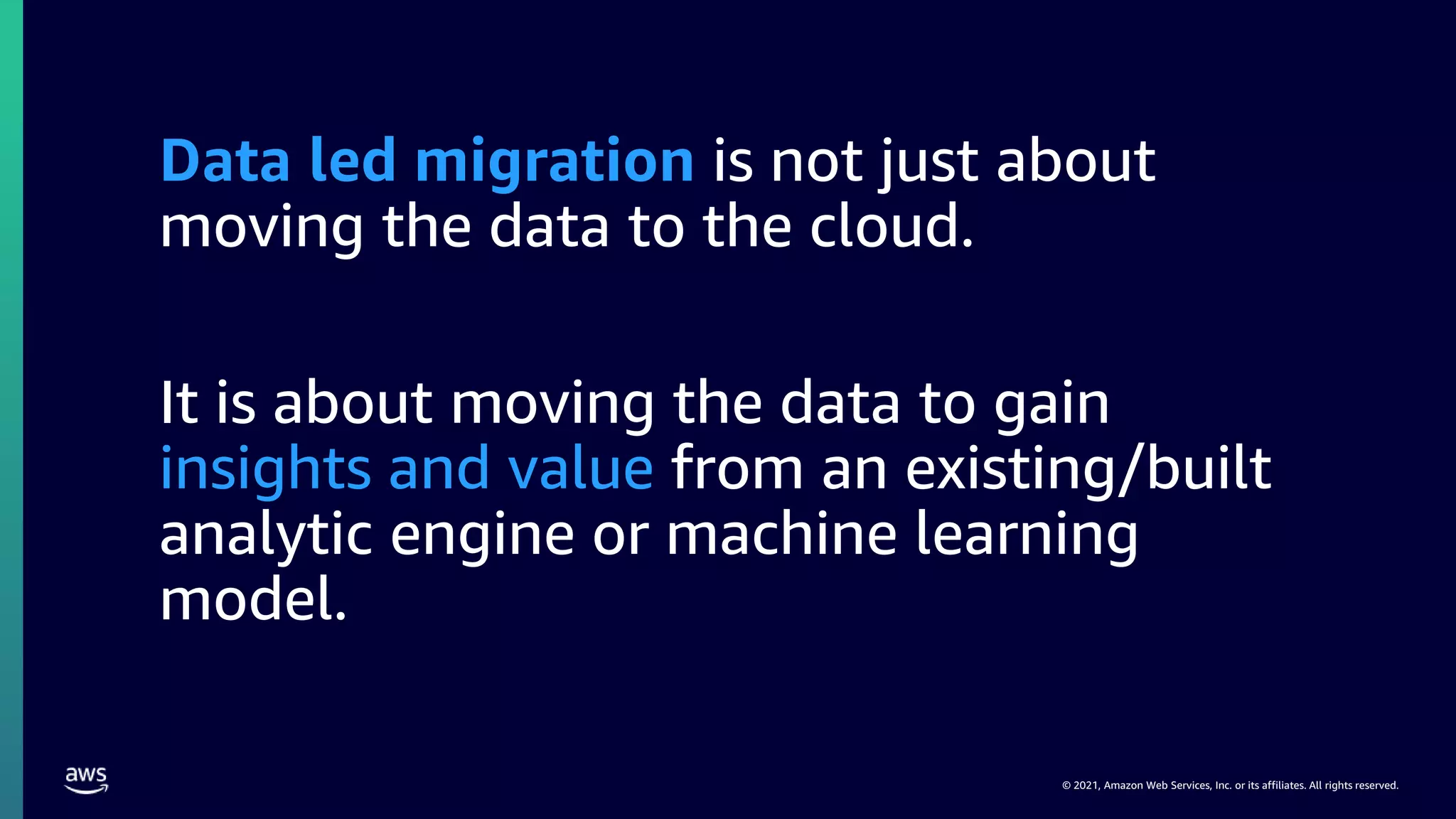 © 2021, Amazon Web Services, Inc. or its affiliates. All rights reserved.
Data led migration is not just about
moving the data to the cloud.
It is about moving the data to gain
insights and value from an existing/built
analytic engine or machine learning
model.
 